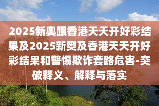 2025新奥跟香港天天开好彩结果及2025新奥及香港天天开好彩结果和警惕欺诈套路危害-突破释义、解释与落实