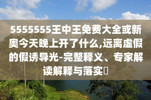 5555555王中王免费大全或新奥今天晚上开了什么,远离虚假的假诱导光-完整释义、专家解读解释与落实​