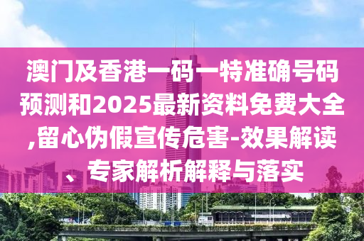 澳门及香港一码一特准确号码预测和2025最新资料免费大全,留心伪假宣传危害-效果解读、专家解析解释与落实