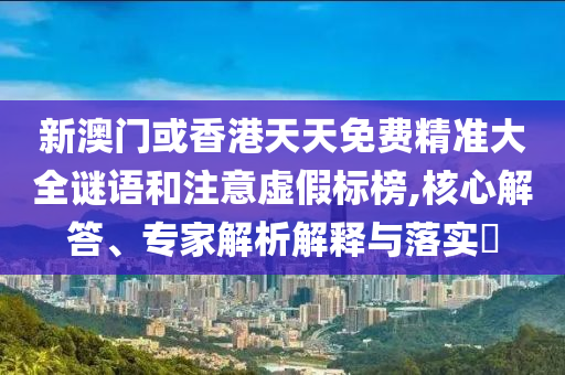 新澳门或香港天天免费精准大全谜语和注意虚假标榜,核心解答、专家解析解释与落实​